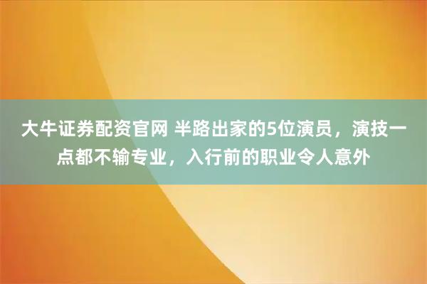 大牛证券配资官网 半路出家的5位演员，演技一点都不输专业，入行前的职业令人意外